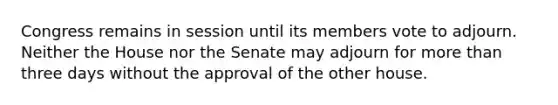 Congress remains in session until its members vote to adjourn. Neither the House nor the Senate may adjourn for more than three days without the approval of the other house.