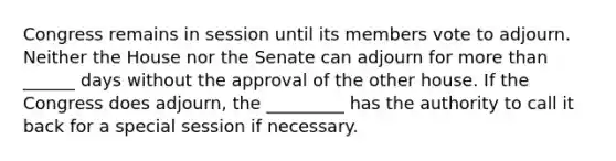 Congress remains in session until its members vote to adjourn. Neither the House nor the Senate can adjourn for more than ______ days without the approval of the other house. If the Congress does adjourn, the _________ has the authority to call it back for a special session if necessary.