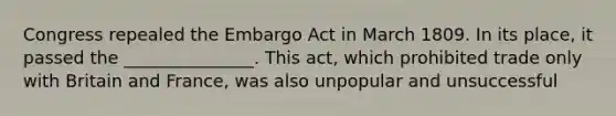 Congress repealed the Embargo Act in March 1809. In its place, it passed the _______________. This act, which prohibited trade only with Britain and France, was also unpopular and unsuccessful