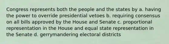 Congress represents both the people and the states by a. having the power to override presidential vetoes b. requiring consensus on all bills approved by the House and Senate c. proportional representation in the House and equal state representation in the Senate d. gerrymandering electoral districts