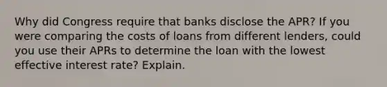 Why did Congress require that banks disclose the APR? If you were comparing the costs of loans from different lenders, could you use their APRs to determine the loan with the lowest effective interest rate? Explain.