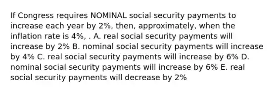 If Congress requires NOMINAL social security payments to increase each year by 2%, then, approximately, when the inflation rate is 4%, . A. real social security payments will increase by 2% B. nominal social security payments will increase by 4% C. real social security payments will increase by 6% D. nominal social security payments will increase by 6% E. real social security payments will decrease by 2%