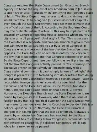 Congress requires the State Department (an Executive Branch agency) to honor the request of any American born in Jerusalem to add "Israel" after "Jerusalem" in identifying that person's place of birth. The State Department refuses to do so, claiming that would force the US to recognize Jerusalem as Israel's capital - even though the State Department does not want to make that the official position of the US. According to the Supreme Court, may the State Department refuse in this way to implement a law enacted by Congress regarding how to describe which country a city is in on a US passport? (And why?) A. Yes. This is because the Executive is a separate and co-equal branch of government and can never be constrained to act by a law of Congress. If Congress enacts a version of the law that the Executive branch opposes, the Executive can nonetheless enforce the version of the law that it supported (and that Congress refused to enact). So the State Department here can follow the law it prefers, and not the law that Congress actually passed. B. Yes. Normally, the Executive Branch cannot simply act inconsistently with a Congressional command - it can't simply ignore a "red light" that Congress presents it with forbidding it to do or refrain from doing so. But where the Constitution reserves a certain power - such as recognizing foreign countries' sovereignty over land - for the Executive and the Executive alone, as the Constitution does here, Congress can't place limits on that power. C. Maybe. Normally, the Executive Branch and the State Department are bound by Congress's law. However, when there is an issue of foreign policy that is a "political question" the State Department may make its own decision. So the Court has to decide if this is a political question. D. No. Normally, the Executive Branch is charged with taking care that the law be enforced. It always is bound by whatever law Congress has enacted. So the State Department has to carefully follow Congress's commands here with respect to passports. If it dislikes Congress's law, it can lobby for a new law to be passed.