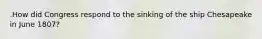 .How did Congress respond to the sinking of the ship Chesapeake in June 1807?