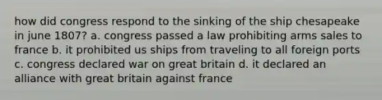 how did congress respond to the sinking of the ship chesapeake in june 1807? a. congress passed a law prohibiting arms sales to france b. it prohibited us ships from traveling to all foreign ports c. congress declared war on great britain d. it declared an alliance with great britain against france