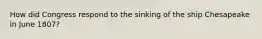 How did Congress respond to the sinking of the ship Chesapeake in June 1807?