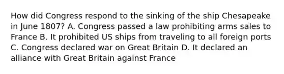 How did Congress respond to the sinking of the ship Chesapeake in June 1807? A. Congress passed a law prohibiting arms sales to France B. It prohibited US ships from traveling to all foreign ports C. Congress declared war on Great Britain D. It declared an alliance with Great Britain against France