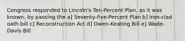 Congress responded to Lincoln's Ten-Percent Plan, as it was known, by passing the a] Seventy-five-Percent Plan b] iron-clad oath bill c] Reconstruction Act d] Owen-Keating Bill e] Wade-Davis Bill