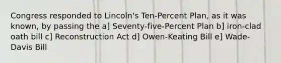 Congress responded to Lincoln's Ten-Percent Plan, as it was known, by passing the a] Seventy-five-Percent Plan b] iron-clad oath bill c] Reconstruction Act d] Owen-Keating Bill e] Wade-Davis Bill