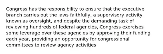 Congress has the responsibility to ensure that the executive branch carries out the laws faithfully, a supervisory activity known as oversight, and despite the demanding task of reviewing hundreds of federal agencies, Congress exercises some leverage over these agencies by approving their funding each year, providing an opportunity for congressional committees to review agency activities