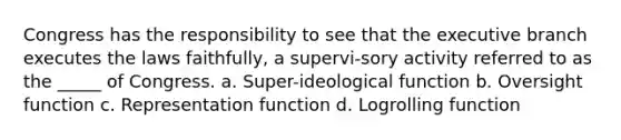 Congress has the responsibility to see that the executive branch executes the laws faithfully, a supervi-sory activity referred to as the _____ of Congress. a. Super-ideological function b. Oversight function c. Representation function d. Logrolling function