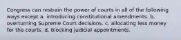 Congress can restrain the power of courts in all of the following ways except a. introducing constitutional amendments. b. overturning Supreme Court decisions. c. allocating less money for the courts. d. blocking judicial appointments.