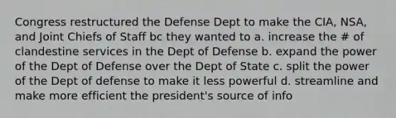 Congress restructured the Defense Dept to make the CIA, NSA, and Joint Chiefs of Staff bc they wanted to a. increase the # of clandestine services in the Dept of Defense b. expand the power of the Dept of Defense over the Dept of State c. split the power of the Dept of defense to make it less powerful d. streamline and make more efficient the president's source of info