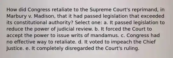 How did Congress retaliate to the Supreme Court's reprimand, in Marbury v. Madison, that it had passed legislation that exceeded its constitutional authority? Select one: a. It passed legislation to reduce the power of judicial review. b. It forced the Court to accept the power to issue writs of mandamus. c. Congress had no effective way to retaliate. d. It voted to impeach the Chief Justice. e. It completely disregarded the Court's ruling.