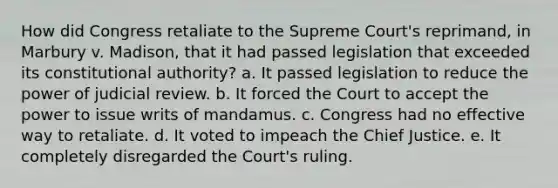 How did Congress retaliate to the Supreme Court's reprimand, in Marbury v. Madison, that it had passed legislation that exceeded its constitutional authority? a. It passed legislation to reduce the power of judicial review. b. It forced the Court to accept the power to issue writs of mandamus. c. Congress had no effective way to retaliate. d. It voted to impeach the Chief Justice. e. It completely disregarded the Court's ruling.