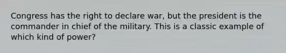 Congress has the right to declare war, but the president is the commander in chief of the military. This is a classic example of which kind of power?