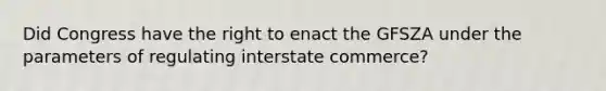 Did Congress have the right to enact the GFSZA under the parameters of regulating interstate commerce?