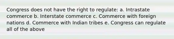 Congress does not have the right to regulate: a. Intrastate commerce b. Interstate commerce c. Commerce with foreign nations d. Commerce with Indian tribes e. Congress can regulate all of the above