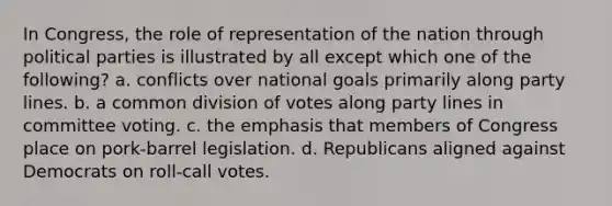 In Congress, the role of representation of the nation through political parties is illustrated by all except which one of the following? a. conflicts over national goals primarily along party lines. b. a common division of votes along party lines in committee voting. c. the emphasis that members of Congress place on pork-barrel legislation. d. Republicans aligned against Democrats on roll-call votes.