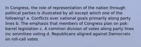 In Congress, the role of representation of the nation through political parties is illustrated by all except which one of the following? a. Conflicts over national goals primarily along party lines b. The emphasis that members of Congress plan on pok-barrel legislation c. A common division of votes along party lines inc ommittee voting d. Republicans aligned against Democrats on roll-call votes