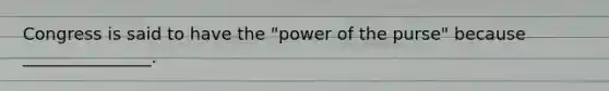 Congress is said to have the "power of the purse" because _______________.