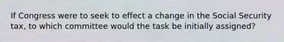 If Congress were to seek to effect a change in the Social Security tax, to which committee would the task be initially assigned?