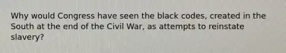 Why would Congress have seen the black codes, created in the South at the end of the Civil War, as attempts to reinstate slavery?