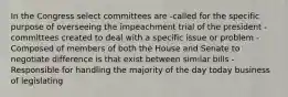 In the Congress select committees are -called for the specific purpose of overseeing the impeachment trial of the president -committees created to deal with a specific issue or problem -Composed of members of both the House and Senate to negotiate difference is that exist between similar bills -Responsible for handling the majority of the day today business of legislating