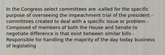 In the Congress select committees are -called for the specific purpose of overseeing the impeachment trial of the president -committees created to deal with a specific issue or problem -Composed of members of both the House and Senate to negotiate difference is that exist between similar bills -Responsible for handling the majority of the day today business of legislating