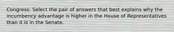 Congress: Select the pair of answers that best explains why the incumbency advantage is higher in the House of Representatives than it is in the Senate.