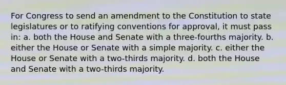 For Congress to send an amendment to the Constitution to state legislatures or to ratifying conventions for approval, it must pass in: a. both the House and Senate with a three-fourths majority. b. either the House or Senate with a simple majority. c. either the House or Senate with a two-thirds majority. d. both the House and Senate with a two-thirds majority.