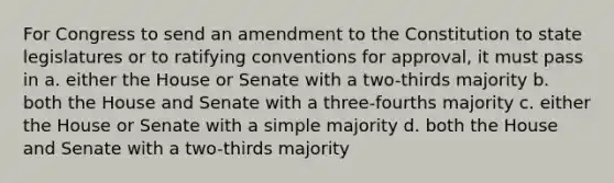 For Congress to send an amendment to the Constitution to state legislatures or to ratifying conventions for approval, it must pass in a. either the House or Senate with a two-thirds majority b. both the House and Senate with a three-fourths majority c. either the House or Senate with a simple majority d. both the House and Senate with a two-thirds majority