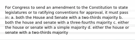 For Congress to send an amendment to the Constitution to state legislatures or to ratifying conventions for approval, it must pass in: a. both the House and Senate with a two-thirds majority b. both the house and senate with a three-fourths majority c. either the house or senate with a simple majority d. either the house or senate with a two-thirds majority