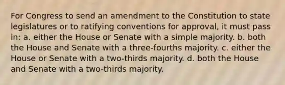 For Congress to send an amendment to the Constitution to state legislatures or to ratifying conventions for approval, it must pass in: a. either the House or Senate with a simple majority. b. both the House and Senate with a three-fourths majority. c. either the House or Senate with a two-thirds majority. d. both the House and Senate with a two-thirds majority.