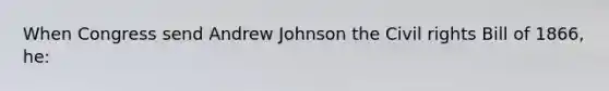 When Congress send Andrew Johnson the Civil rights Bill of 1866, he: