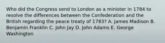 Who did the Congress send to London as a minister in 1784 to resolve the differences between the Confederation and the British regarding the peace treaty of 1783? A. James Madison B. Benjamin Franklin C. John Jay D. John Adams E. George Washington