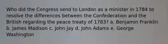 Who did the Congress send to London as a minister in 1784 to resolve the differences between the Confederation and the British regarding the peace treaty of 1783? a. Benjamin Franklin b. James Madison c. John Jay d. John Adams e. George Washington