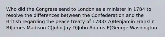 Who did the Congress send to London as a minister in 1784 to resolve the differences between the Confederation and the British regarding the peace treaty of 1783? A)Benjamin Franklin B)James Madison C)John Jay D)John Adams E)George Washington