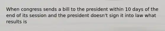 When congress sends a bill to the president within 10 days of the end of its session and the president doesn't sign it into law what results is