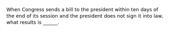 When Congress sends a bill to the president within ten days of the end of its session and the president does not sign it into law, what results is ______.