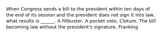 When Congress sends a bill to the president within ten days of the end of its session and the president does not sign it into law, what results is ______. A filibuster, A pocket veto, Cloture, The bill becoming law without the president's signature, Franking