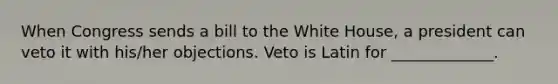 When Congress sends a bill to the White House, a president can veto it with his/her objections. Veto is Latin for _____________.