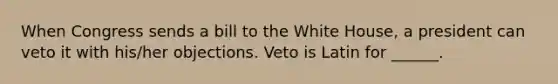 When Congress sends a bill to the White House, a president can veto it with his/her objections. Veto is Latin for ______.