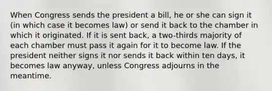 When Congress sends the president a bill, he or she can sign it (in which case it becomes law) or send it back to the chamber in which it originated. If it is sent back, a two-thirds majority of each chamber must pass it again for it to become law. If the president neither signs it nor sends it back within ten days, it becomes law anyway, unless Congress adjourns in the meantime.