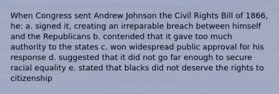 When Congress sent Andrew Johnson the Civil Rights Bill of 1866, he: a. signed it, creating an irreparable breach between himself and the Republicans b. contended that it gave too much authority to the states c. won widespread public approval for his response d. suggested that it did not go far enough to secure racial equality e. stated that blacks did not deserve the rights to citizenship