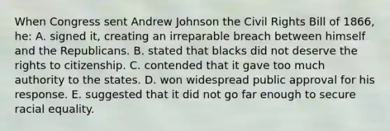 When Congress sent Andrew Johnson the Civil Rights Bill of 1866, he: A. signed it, creating an irreparable breach between himself and the Republicans. B. stated that blacks did not deserve the rights to citizenship. C. contended that it gave too much authority to the states. D. won widespread public approval for his response. E. suggested that it did not go far enough to secure racial equality.