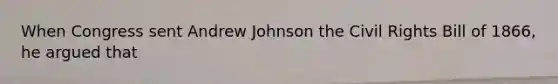 When Congress sent Andrew Johnson the Civil Rights Bill of 1866, he argued that