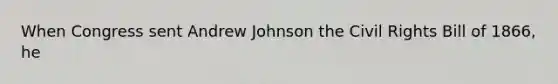 When Congress sent Andrew Johnson the Civil Rights Bill of 1866, he