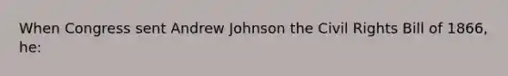 When Congress sent Andrew Johnson the Civil Rights Bill of 1866, he: