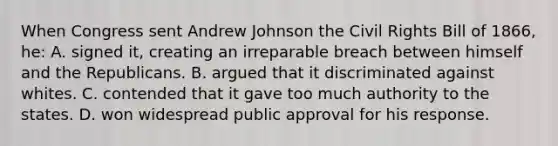 When Congress sent Andrew Johnson the Civil Rights Bill of 1866, he: A. signed it, creating an irreparable breach between himself and the Republicans. B. argued that it discriminated against whites. C. contended that it gave too much authority to the states. D. won widespread public approval for his response.